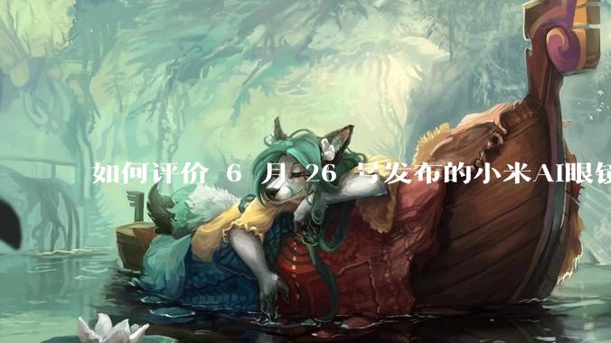如何评价 6 月 26 号发布的小米AI眼镜？