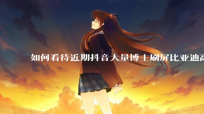 如何看待近期抖音大量博主刷屏比亚迪高端化失败？