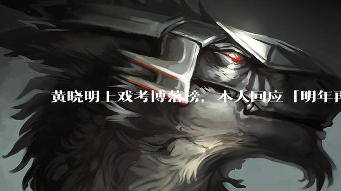 黄晓明上戏考博落榜，本人回应「明年再战」，怎样看明星对高学历的追求？上戏博士有多难考？