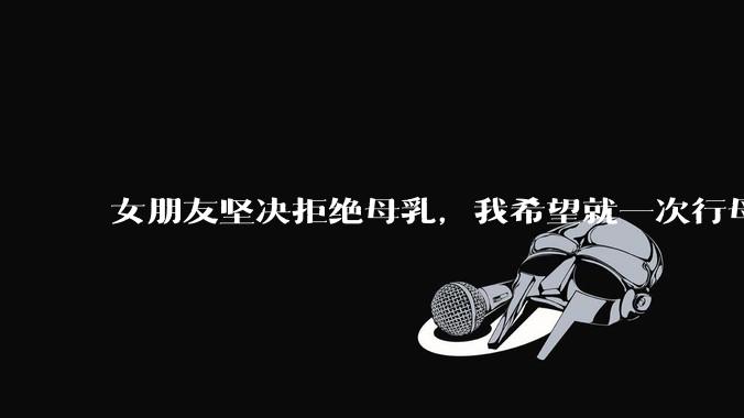 女朋友坚决拒绝母乳，我希望就一次行母乳喂养被指责我不顾她的痛苦，我真的很过分吗？