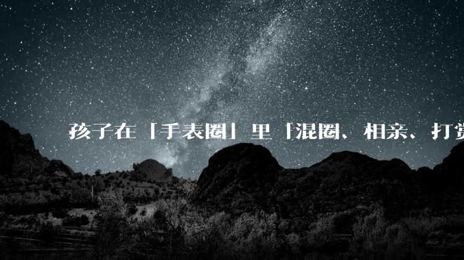 孩子在「手表圈」里「混圈、相亲、打赏积分」，为何孩子们的通讯工具会变得这么「乱」？家长该怎么引导？