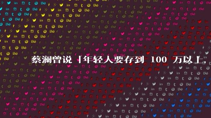 蔡澜曾说「年轻人要存到 100 万以上，这是脱离牛马生活的第一步」，怎样看这一观点？