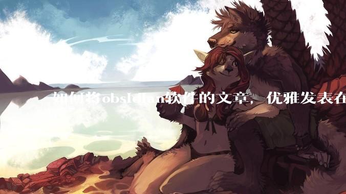 如何将obsidian软件的文章，优雅发表在知乎里？