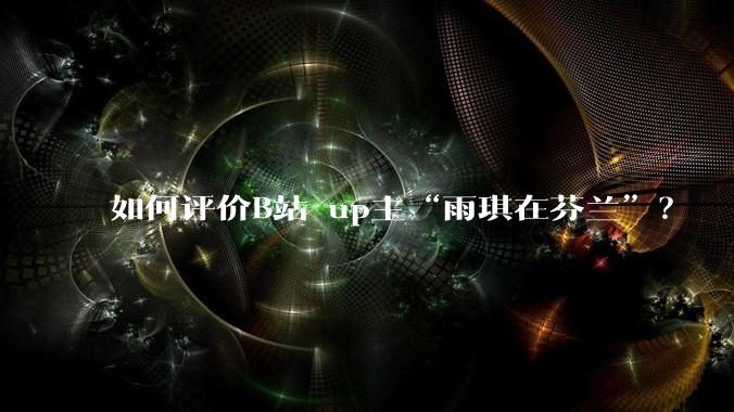 如何评价B站 up主“雨琪在芬兰”？