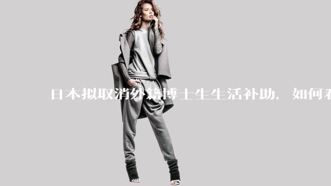 日本拟取消外籍博士生生活补助，如何看待这一调整？是否会导致人才流失？