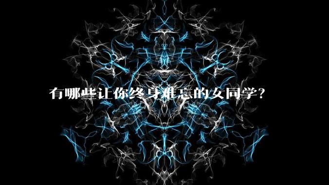 有哪些让你终身难忘的女同学？