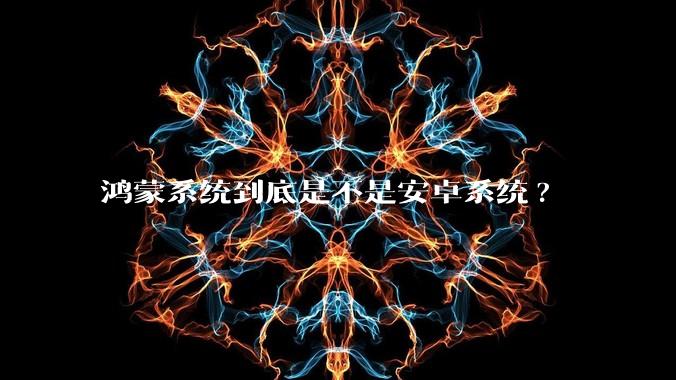 鸿蒙系统到底是不是安卓系统?