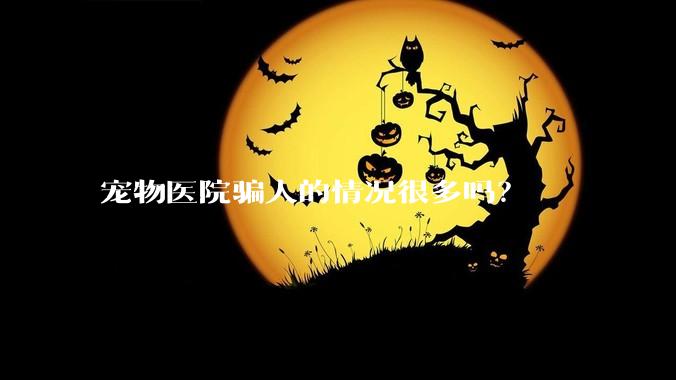 宠物医院骗人的情况很多吗？