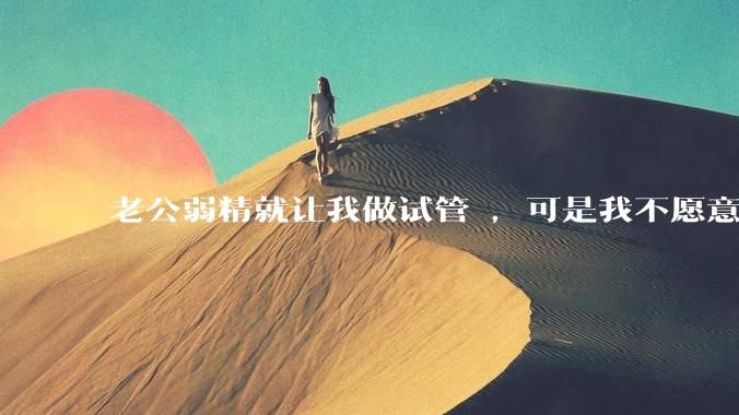 老公弱精就让我做试管 ，可是我不愿意怎么办?