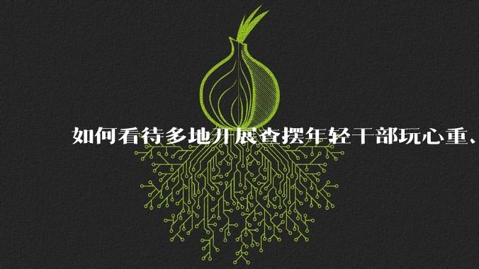 如何看待多地开展查摆年轻干部玩心重、贪图享乐、说话随意、社会交往复杂、生活不检点等问题的行动？