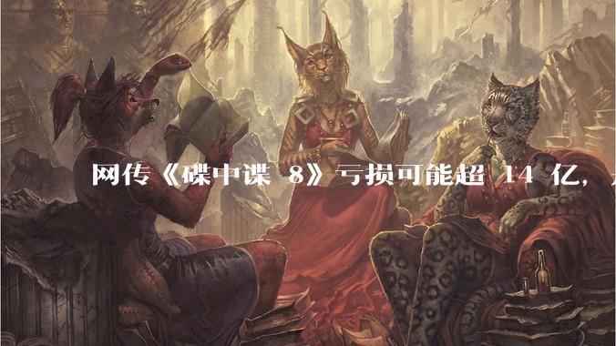 网传《碟中谍 8》亏损可能超 14 亿，是真的吗？这背后的原因是什么？