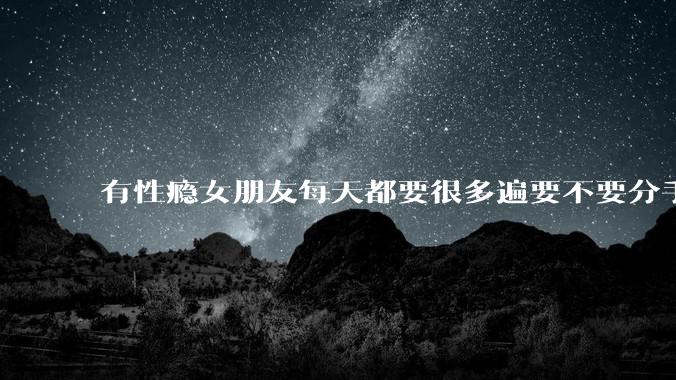 有性瘾女朋友每天都要很多遍要不要分手?