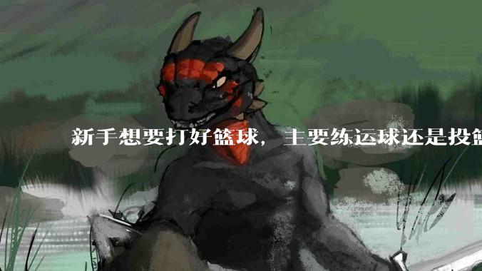 新手想要打好篮球，主要练运球还是投篮？