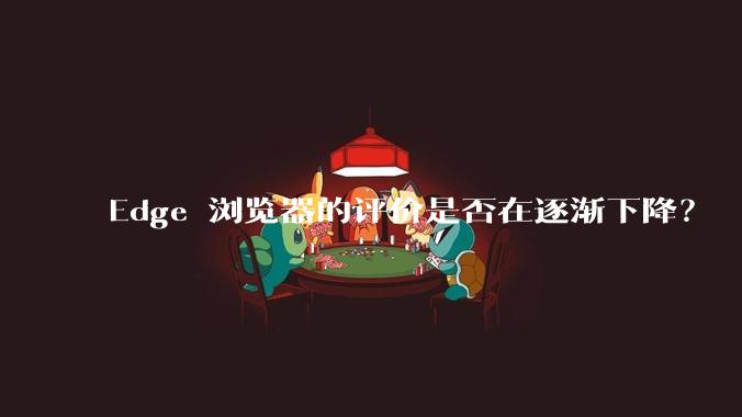 Edge 浏览器的评价是否在逐渐下降？