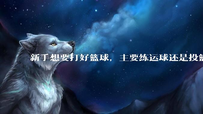 新手想要打好篮球，主要练运球还是投篮？