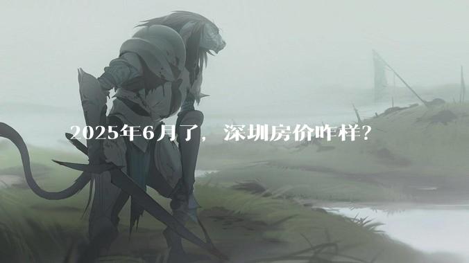 2025年6月了，深圳房价咋样？
