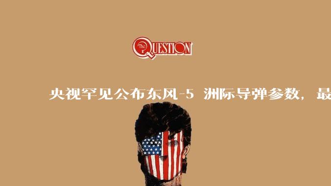 央视罕见公布东风-5 洲际导弹参数，最大射程 12000 公里，怎样解读？此时公布有哪些意义？