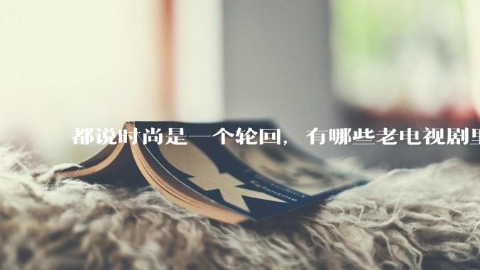 都说时尚是一个轮回，有哪些老电视剧里面的穿搭到现在都还是很潮的呢？