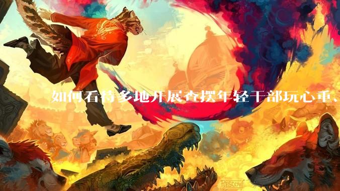 如何看待多地开展查摆年轻干部玩心重、贪图享乐、说话随意、社会交往复杂、生活不检点等问题的行动？