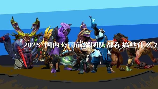 2025 国内公司前端团队都在搞些什么?