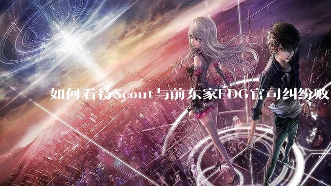 如何看待Scout与前东家EDG官司纠纷败诉，二审被判偿还3341万及利息？
