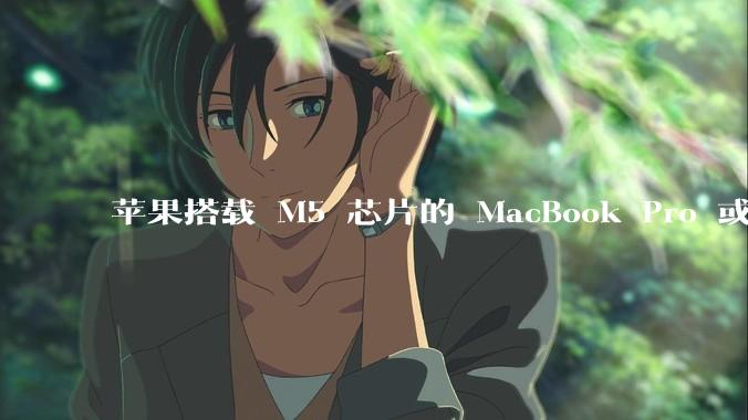 苹果搭载 M5 芯片的 MacBook Pro 或将于 2025 年秋推出，该产品应用了哪些新技术？