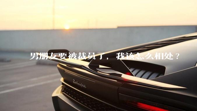 男朋友要被裁员了，我该怎么相处?