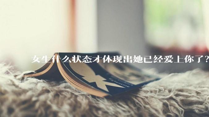 女生什么状态才体现出她已经爱上你了？