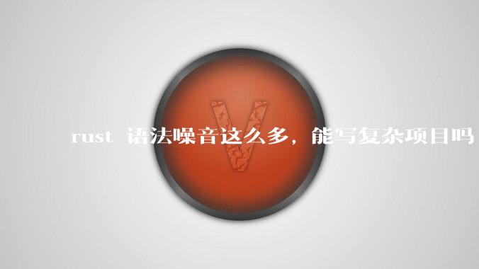 rust 语法噪音这么多, 能写复杂项目吗?