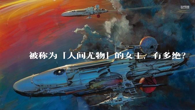 被称为「人间尤物」的女主，有多绝？