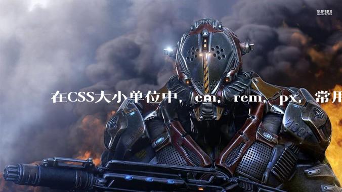 在CSS大小单位中，em，rem，px，常用哪个较好？