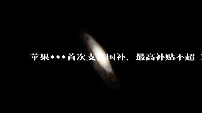 苹果***首次支持国补，最高补贴不超 2000 元，适用范围有哪些？***补贴后价格有优势吗？
