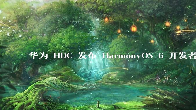 华为 HDC 发布 HarmonyOS 6 开发者 beta 版对应用开发者和鸿蒙生态有哪些影响？