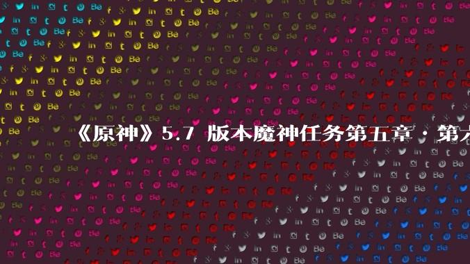 《原神》5.7 版本魔神任务第五章•第六幕「你存在的时空」体验如何？