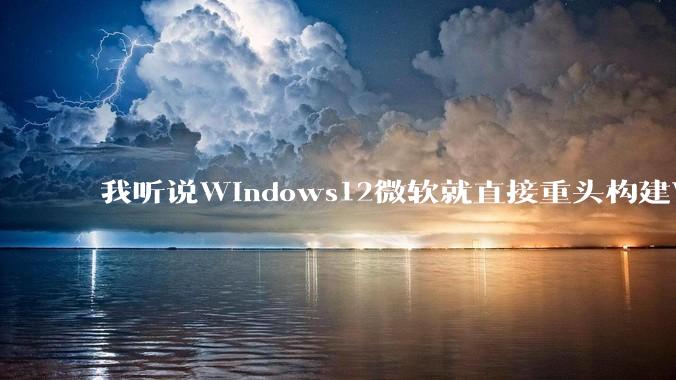 我听说Windows12微软就直接重头构建Windows了，就直接重构Win内核了，到底是不是真的?