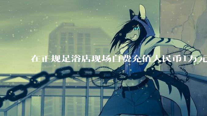 在正规足浴店现场自费充值人民币1万元及以上，是种怎样的体验?