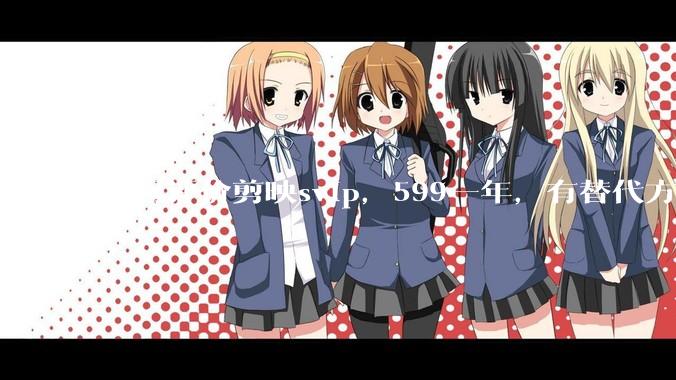 如何评价剪映svip，599一年，有替代方案吗？