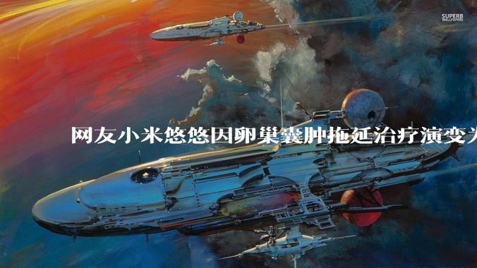 网友小米悠悠因卵巢囊肿拖延治疗演变为卵巢子宫内膜样癌去世，有哪些警示？这是种什么病？前期有哪些症状？
