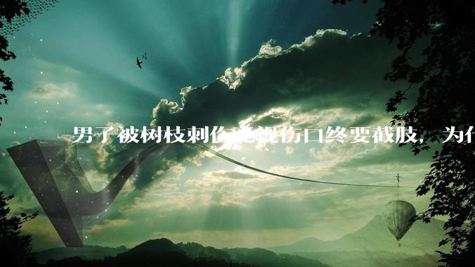 男子被树枝刺伤无视伤口终要截肢，为什么会造成这么严重的后果？被植物划伤后的正确处理方式有哪些？