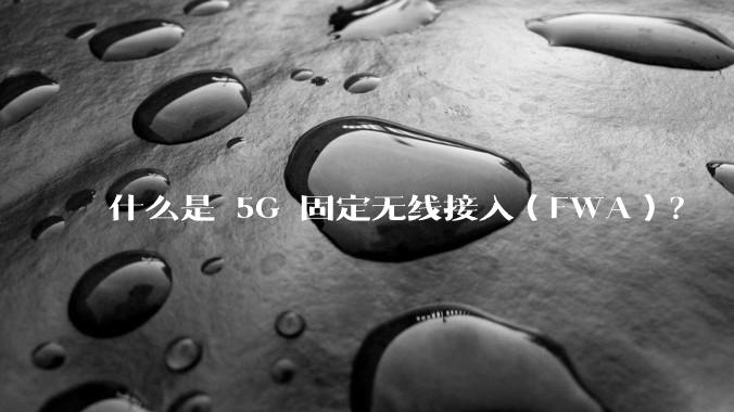 什么是 5G 固定无线接入（FWA）？