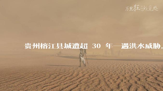 贵州榕江县城遭超 30 年一遇洪水威胁，最大商场被洪水淹没，目前当地情况如何？为什么此次洪水这么大？