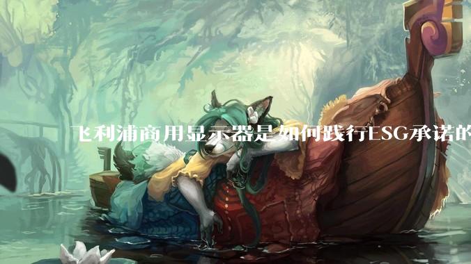 飞利浦商用显示器是如何践行ESG承诺的？有哪些显示器有助于企业绿色发展？